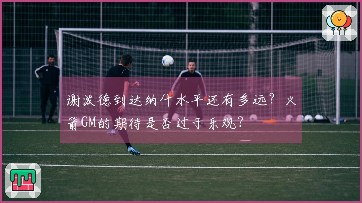 谢泼德到达纳什水平还有多远？火箭GM的期待是否过于乐观？