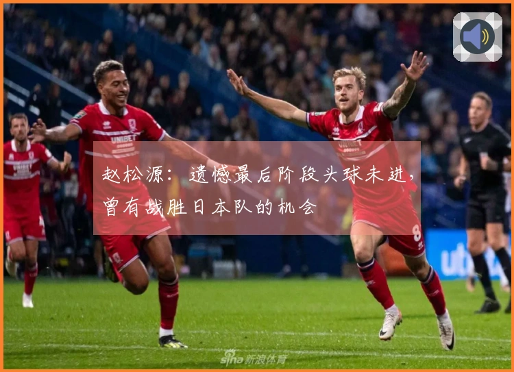 赵松源：遗憾最后阶段头球未进，曾有战胜日本队的机会